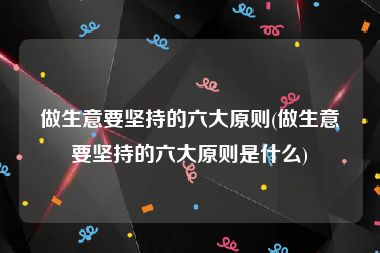 做生意要坚持的六大原则(做生意要坚持的六大原则是什么)