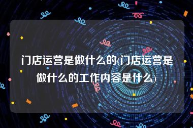 门店运营是做什么的(门店运营是做什么的工作内容是什么)