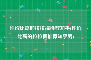 性价比高的拉拉裤推荐知乎(性价比高的拉拉裤推荐知乎男)