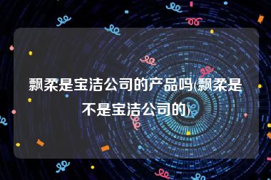 飘柔是宝洁公司的产品吗(飘柔是不是宝洁公司的)