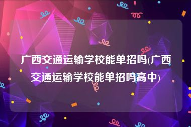 广西交通运输学校能单招吗(广西交通运输学校能单招吗高中)