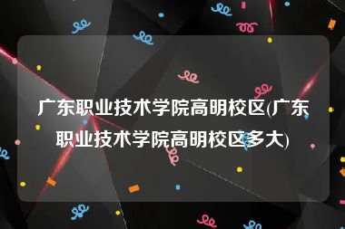 广东职业技术学院高明校区(广东职业技术学院高明校区多大)