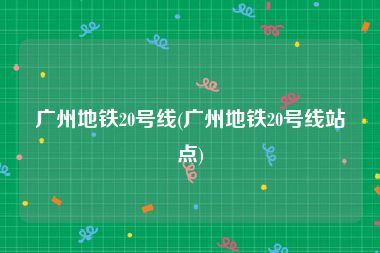 广州地铁20号线(广州地铁20号线站点)