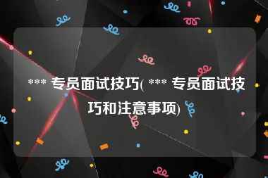  *** 专员面试技巧( *** 专员面试技巧和注意事项)