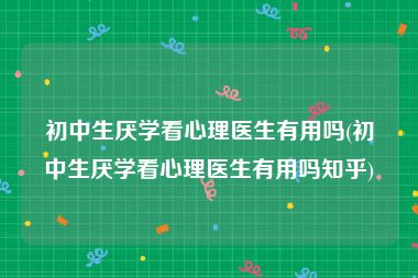 初中生厌学看心理医生有用吗(初中生厌学看心理医生有用吗知乎)