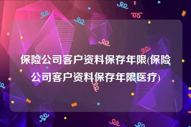 保险公司客户资料保存年限(保险公司客户资料保存年限医疗)