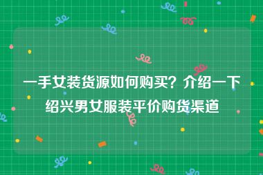 一手女装货源如何购买？介绍一下绍兴男女服装平价购货渠道