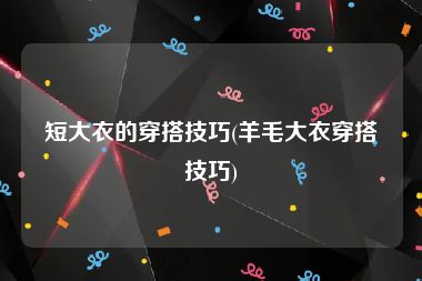 短大衣的穿搭技巧(羊毛大衣穿搭技巧)