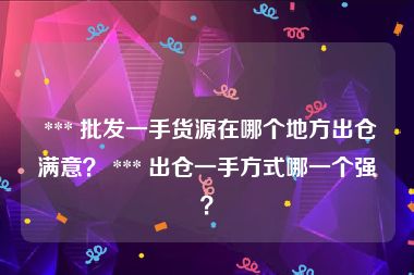  *** 批发一手货源在哪个地方出仓满意？ *** 出仓一手方式哪一个强？