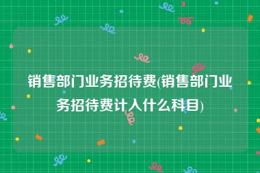 销售部门业务招待费(销售部门业务招待费计入什么科目)