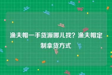 渔夫帽一手货源哪儿找？渔夫帽定制拿货方式