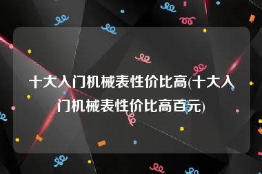 十大入门机械表性价比高(十大入门机械表性价比高百元)