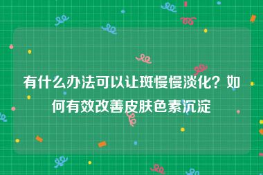 有什么办法可以让斑慢慢淡化？如何有效改善皮肤色素沉淀