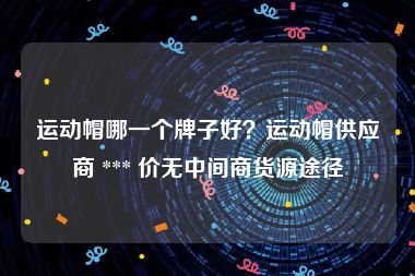 运动帽哪一个牌子好？运动帽供应商 *** 价无中间商货源途径