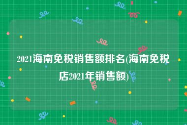 2021海南免税销售额排名(海南免税店2021年销售额)