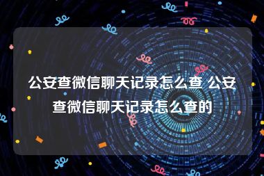 公安查微信聊天记录怎么查 公安查微信聊天记录怎么查的