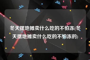 冬天摆地摊卖什么吃的不怕冻(冬天摆地摊卖什么吃的不怕冻的)