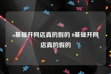 o基础开网店真的假的 0基础开网店真的假的