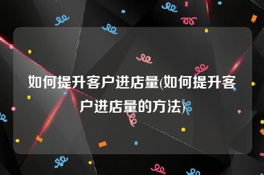 如何提升客户进店量(如何提升客户进店量的方法)