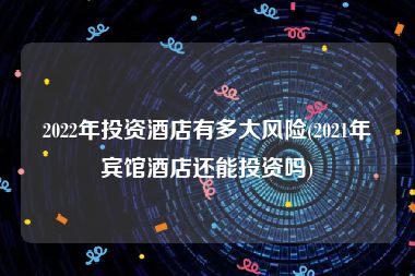 2022年投资酒店有多大风险(2021年宾馆酒店还能投资吗)