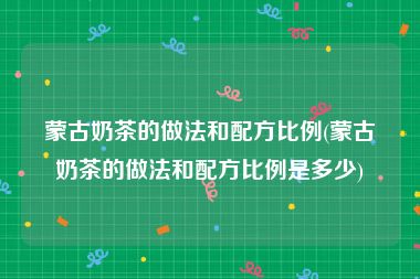 蒙古奶茶的做法和配方比例(蒙古奶茶的做法和配方比例是多少)