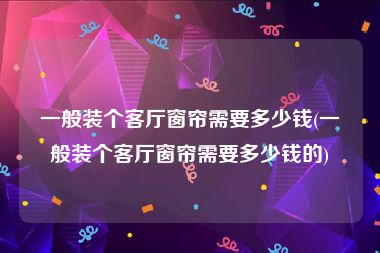 一般装个客厅窗帘需要多少钱(一般装个客厅窗帘需要多少钱的)