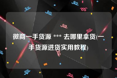 微商一手货源 *** 去哪里拿货(一手货源进货实用教程)