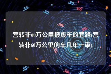 营转非60万公里报废车的套路(营转非60万公里的车几年一审)