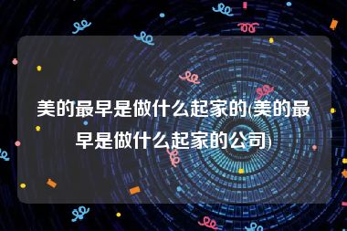 美的最早是做什么起家的(美的最早是做什么起家的公司)