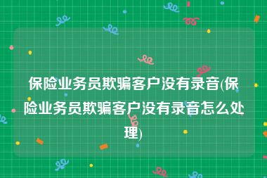 保险业务员欺骗客户没有录音(保险业务员欺骗客户没有录音怎么处理)