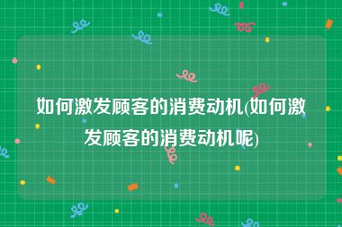 如何激发顾客的消费动机(如何激发顾客的消费动机呢)