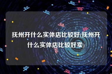 抚州开什么实体店比较好(抚州开什么实体店比较好卖)