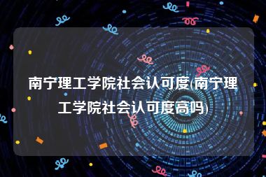 南宁理工学院社会认可度(南宁理工学院社会认可度高吗)