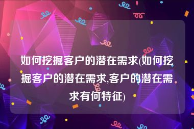 如何挖掘客户的潜在需求(如何挖掘客户的潜在需求,客户的潜在需求有何特征)