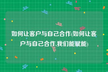 如何让客户与自己合作(如何让客户与自己合作,我们能赋能)