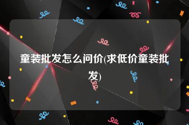 童装批发怎么问价(求低价童装批发)