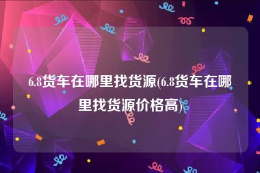 6.8货车在哪里找货源(6.8货车在哪里找货源价格高)