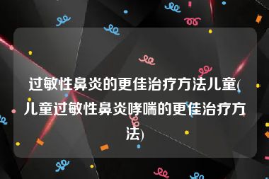 过敏性鼻炎的更佳治疗方法儿童(儿童过敏性鼻炎哮喘的更佳治疗方法)