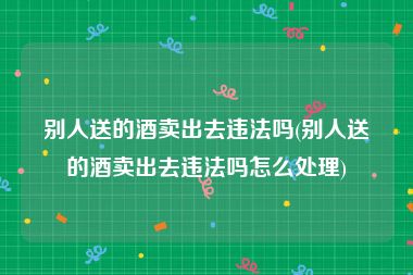 别人送的酒卖出去违法吗(别人送的酒卖出去违法吗怎么处理)