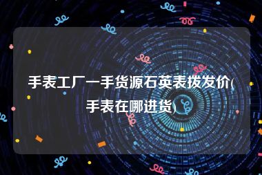 手表工厂一手货源石英表拨发价(手表在哪进货)