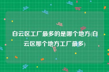 白云区工厂最多的是哪个地方(白云区那个地方工厂最多)