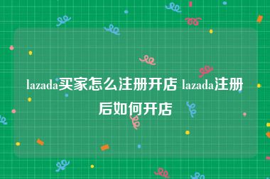 lazada买家怎么注册开店 lazada注册后如何开店