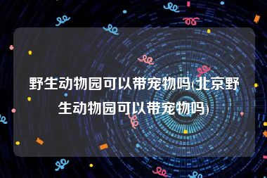 野生动物园可以带宠物吗(北京野生动物园可以带宠物吗)