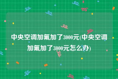 中央空调加氟加了3000元(中央空调加氟加了3000元怎么办)