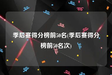 季后赛得分榜前50名(季后赛得分榜前50名次)