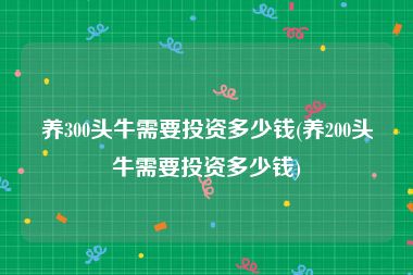 养300头牛需要投资多少钱(养200头牛需要投资多少钱)