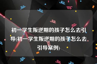 初一学生叛逆期的孩子怎么去引导(初一学生叛逆期的孩子怎么去引导案例)