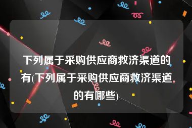 下列属于采购供应商救济渠道的有(下列属于采购供应商救济渠道的有哪些)