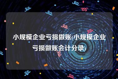 小规模企业亏损做账(小规模企业亏损做账会计分录)