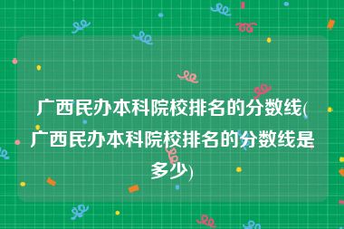 广西民办本科院校排名的分数线(广西民办本科院校排名的分数线是多少)